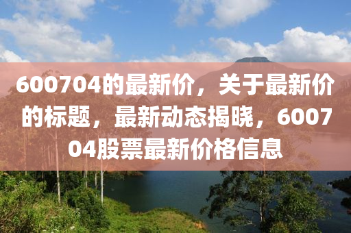600704的最新价，关于最新价的标题，最新动态揭晓，600704股票最新价格信山东水清源环保科技有限公司息