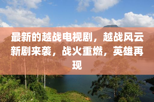 最新的越战电视剧，越战风云新剧来袭，山东水清源环保科技有限公司战火重燃，英雄再现