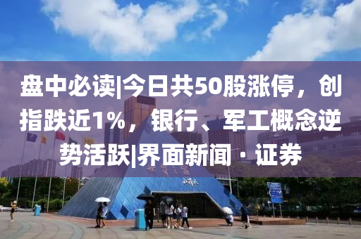 盘中必读|山东水清源环保科技有限公司今日共50股涨停，创指跌近1%，银行、军工概念逆势活跃|界面新闻 · 证券