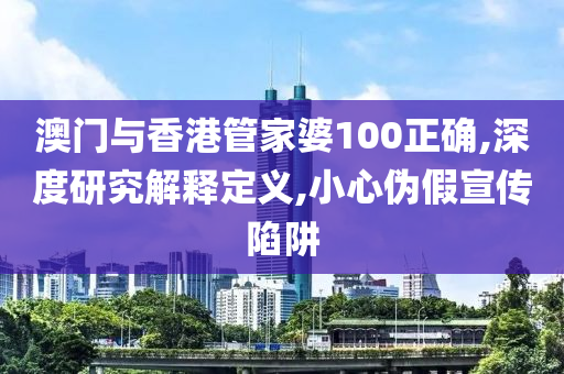 澳门与香港管家婆100正确,深度研究解释定义,小心伪假宣传陷山东水清源环保科技有限公司阱