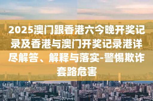 2025澳门跟香港六今晚开奖记录及香港与澳门开奖记录港详尽解答、解释与落实-山东水清源环保科技有限公司警惕欺诈套路危害