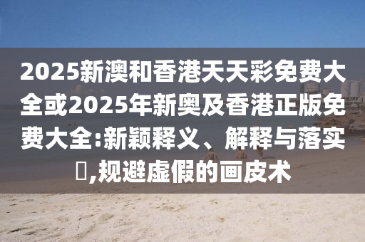 2025新澳和香港天天彩免费大全或2025年新奥及香港正版免费大全:新颖释义、解释与落实​,规避虚假的画皮术