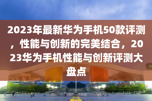 2023年最新华为手机50款评测，性能与创新的完美结合，2023华为手机性能与创新评测大盘点山东水清源环保科技有限公司