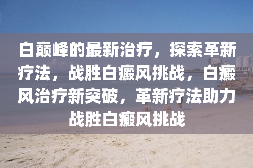 白巅峰的最新治疗，探索革新疗法，战胜白癜风挑战，白癜风治疗新突破，革新疗法助力战胜白癜风山东水清源环保科技有限公司挑战