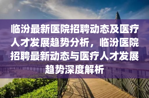 临汾最新医院招聘动态及医疗人才发展趋势分析，临汾医院山东水清源环保科技有限公司招聘最新动态与医疗人才发展趋势深度解析