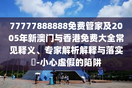 77777888888免费管家及2005年新澳门与香港免费大全常见释义、专家解析解释与落实​-小心虚假的陷阱