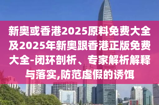新奥或香港2025原料免费大全及2025年新奥跟香港正版免费大全-闭环剖析、专家解析解释与落实,防范虚假的诱饵