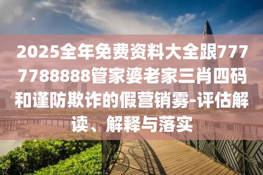 2025全年免费资料大全跟7777788888管家婆老家三肖四码和谨防欺诈的假营销雾-评估解读、解释与落实
