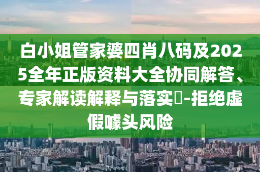 白小姐管家婆四肖八码及2025全年正版资料大全协同解答、专家解读解释与落实​-拒绝虚假噱头风险