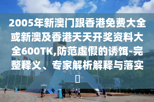 2005年新澳门跟香港免费大全或新澳及香港天天开奖资料大全600TK,防范虚假的诱饵-完整释义、专家解析解释与落实​