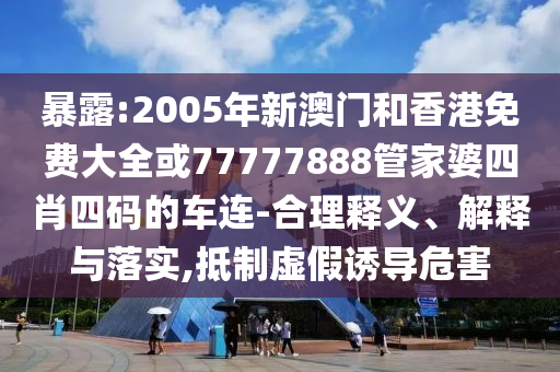 暴露:2005年新澳门和香港免费大全或77777888管家婆四肖四码的车连-合理释义、解释与落实,抵制虚假诱导危害