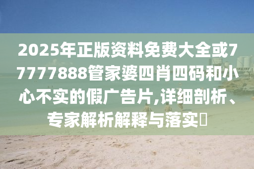 2025年正版资料免费大全或77777888管家婆四肖四码和小心不实的假广告片,详细剖析、专家解析解释与落实​