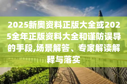 2025新奥资料正版大全或2025全年正版资料大全和谨防误导的手段,场景解答、专家解读解释与落实