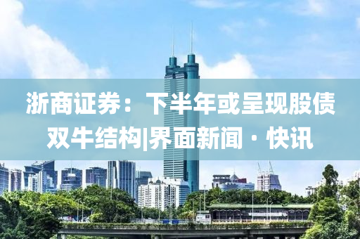 浙商证券：下半年或呈现股债双牛结构|界面新闻 · 快讯