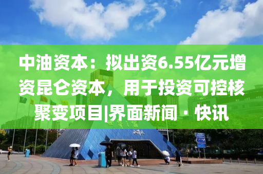 中油资本：拟出资6.55亿元增资昆仑资本，用于投资可控核聚变项目|界面新闻 · 快讯