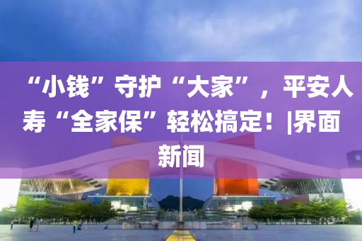 “小钱”守护“大家”，平安人寿“全家保”轻松搞定！|界面新闻