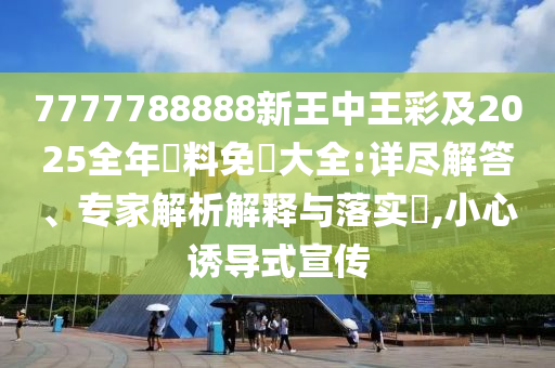 7777788888新王中王彩及2025全年資料免費大全:详尽解答、专家解析解释与落实​,小心诱导式宣传