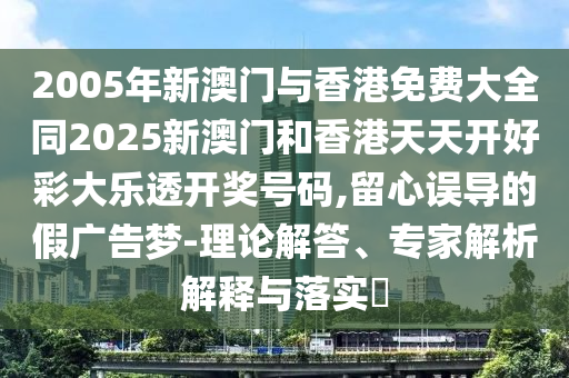 2005年新澳门与香港免费大全同2025新澳门和香港天天开好彩大乐透开奖号码,留心误导的假广告梦-理论解答、专家解析解释与落实​
