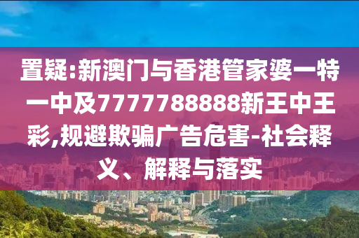 置疑:新澳门与香港管家婆一特一中及7777788888新王中王彩,规避欺骗广告危害-社会释义、解释与落实