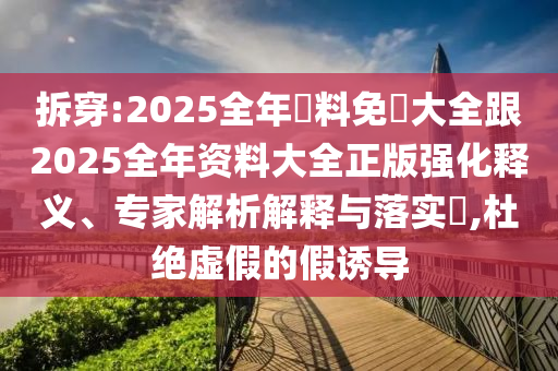 拆穿:2025全年資料免費大全跟2025全年资料大全正版强化释义、专家解析解释与落实​,杜绝虚假的假诱导