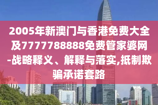 2005年新澳门与香港免费大全及7777788888免费管家婆网-战略释义、解释与落实,抵制欺骗承诺套路