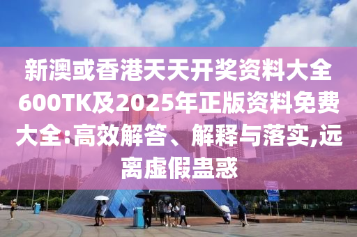 新澳或香港天天开奖资料大全600TK及2025年正版资料免费大全:高效解答、解释与落实,远离虚假蛊惑