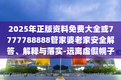2025年正版资料免费大全或7777788888管家婆老家安全解答、解释与落实-远离虚假幌子