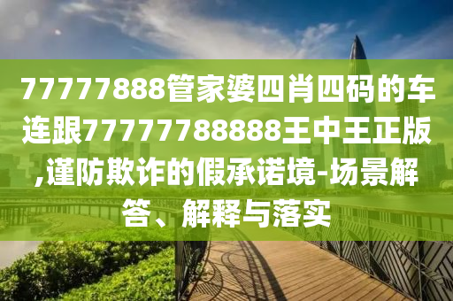77777888管家婆四肖四码的车连跟77777788888王中王正版,谨防欺诈的假承诺境-场景解答、解释与落实