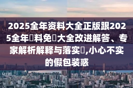 2025全年资料大全正版跟2025全年資料免費大全改进解答、专家解析解释与落实​,小心不实的假包装惑