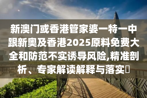 新澳门或香港管家婆一特一中跟新奥及香港2025原料免费大全和防范不实诱导风险,精准剖析、专家解读解释与落实​