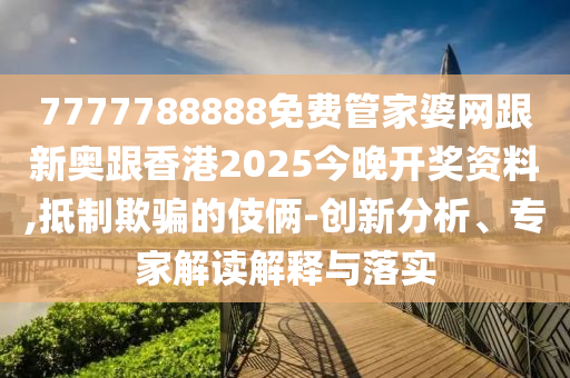 7777788888免费管家婆网跟新奥跟香港2025今晚开奖资料,抵制欺骗的伎俩-创新分析、专家解读解释与落实