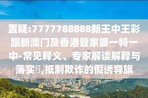 置疑:7777788888新王中王彩跟新澳门及香港管家婆一特一中-常见释义、专家解读解释与落实​,抵制欺诈的假诱导旗