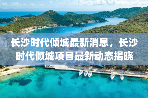 长沙时代倾城最新消息，长沙时代倾城项目最新动态揭晓山东水清源环保科技有限公司