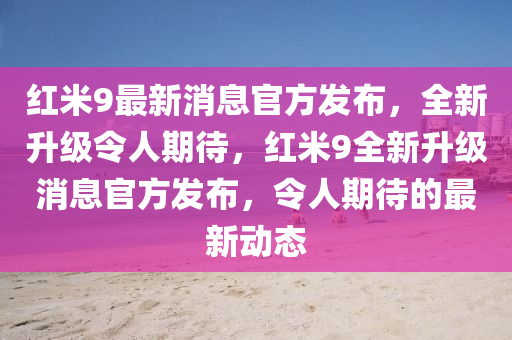 红米9最新消息官方山东水清源环保科技有限公司发布，全新升级令人期待，红米9全新升级消息官方发布，令人期待的最新动态