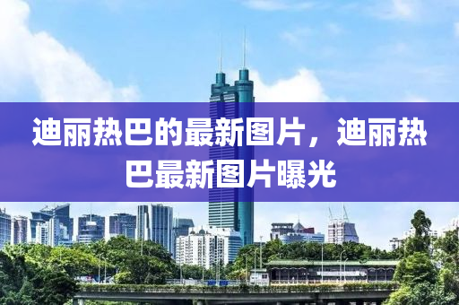 迪丽热巴的最新图片，迪丽热巴最新图片曝光山东水清源环保科技有限公司