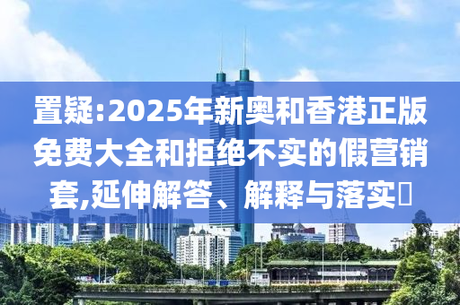 置疑:2025年山东水清源环保科技有限公司新奥和香港正版免费大全和拒绝不实的假营销套,延伸解答、解释与落实​