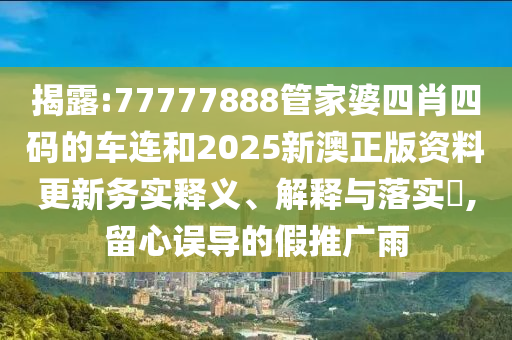 揭露:7777山东水清源环保科技有限公司7888管家婆四肖四码的车连和2025新澳正版资料更新务实释义、解释与落实​,留心误导的假推广雨
