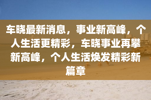 车晓最新消息，事业新高峰，个人生活更精彩，车晓事业再攀新高峰，个人生活焕发精彩新篇章山东水清源环保科技有限公司