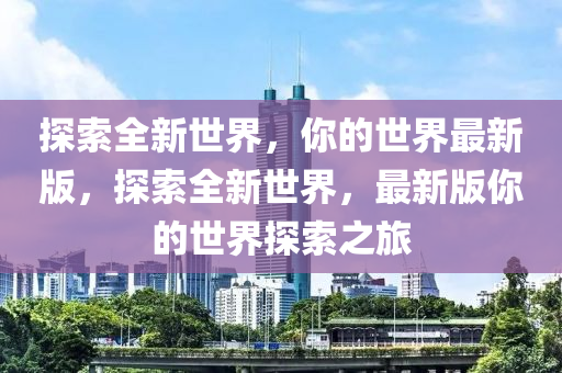 探索全新世界，你的世界最新版，探索全新世界，最新版你的世界探索之旅山东水清源环保科技有限公司