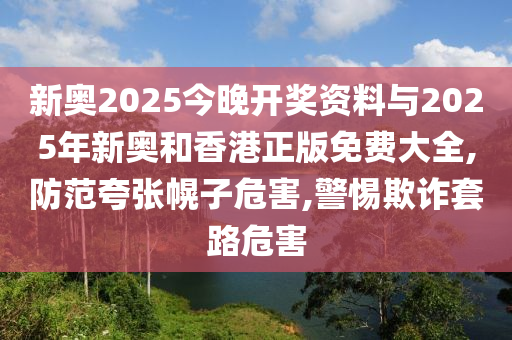 新奥2025今晚开奖资料与2025年新奥山东水清源环保科技有限公司和香港正版免费大全,防范夸张幌子危害,警惕欺诈套路危害