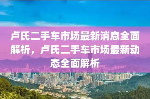 卢氏二手车市场最新消息全面解析，卢氏二手车市场最新动态全面解析山东水清源环保科技有限公司