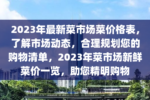 2023年最新菜市场菜价格表，了解市场动态，合理规划您的购物清单，2023年菜市场新鲜菜价一览，助您精明购物山东水清源环保科技有限公司