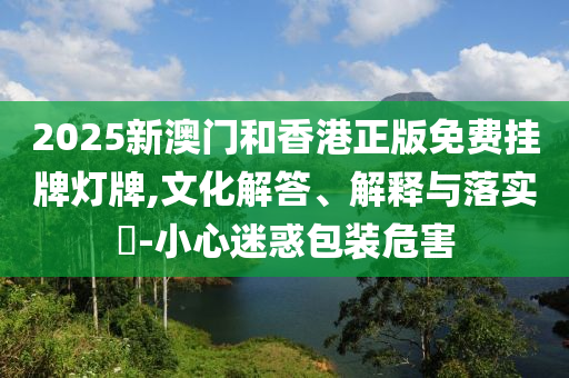 2025新澳门和香港正版免费挂牌灯牌,文化解山东水清源环保科技有限公司答、解释与落实​-小心迷惑包装危害