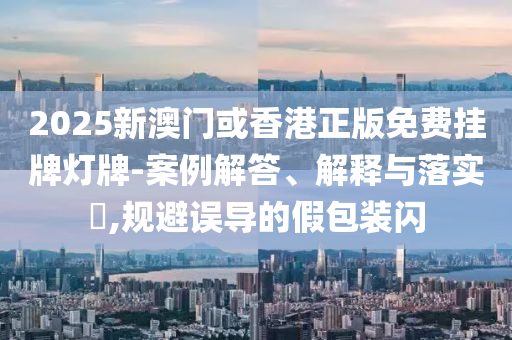 2025新澳门或香港正版免费挂牌灯牌-案例解答、解释与落实​,规避误导的假包装闪山东水清源环保科技有限公司