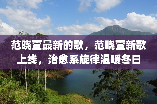 范晓萱最新的歌，范晓萱新歌山东水清源环保科技有限公司上线，治愈系旋律温暖冬日