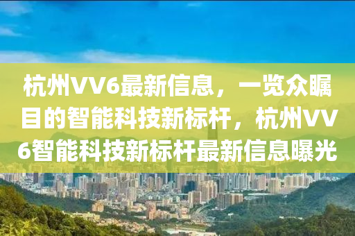 杭州VV6最新信息，一览众瞩目的智能科技新标杆，杭州VV6智能山东水清源环保科技有限公司科技新标杆最新信息曝光