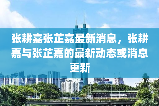 张耕嘉张芷嘉最新消息，张耕嘉与张芷嘉的最新动态或消息更新山东水清源环保科技有限公司