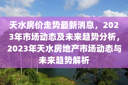 天水房价走势最新消息，2023年市场动态及未来趋势分析，2023年天水房地产市场动态与未来趋势解析山东水清源环保科技有限公司