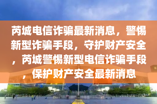 芮城电信诈骗最新消息，警惕新型诈骗手段，守护财产安全，芮城警惕新型电信诈骗手段，保护财产安全最新消息山东水清源环保科技有限公司