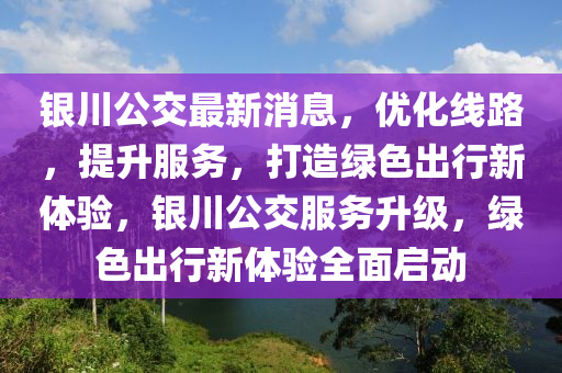 银川公交最新消息，优化线路，提升服务，打造绿色出行新体验，银川公交服务升级，绿色出行新体验全面启动山东水清源环保科技有限公司
